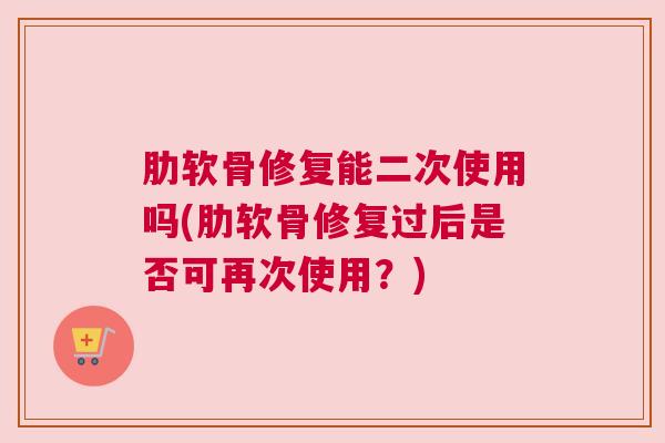 肋软骨修复能二次使用吗(肋软骨修复过后是否可再次使用?) 肋软骨修复能二次使用吗(肋软骨修复过后是否可再次使用?)