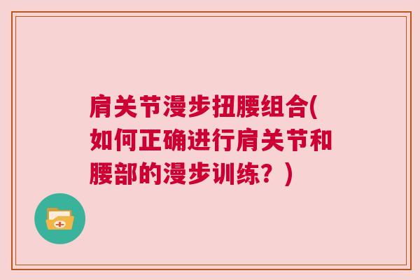 肩关节漫步扭腰组合(如何正确进行肩关节和腰部的漫步训练?) 肩关节漫步扭腰组合(如何正确进行肩关节和腰部的漫步训练?)