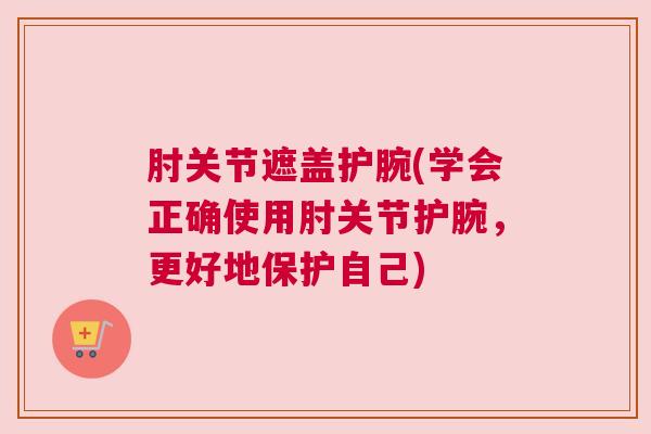 肘关节遮盖护腕(学会正确使用肘关节护腕，更好地保护自己)