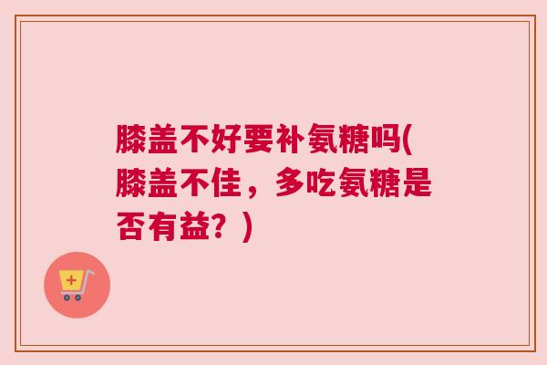 膝盖不好要补氨糖吗(膝盖不佳,多吃氨糖是否有益?)