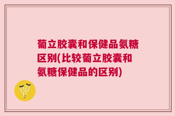 葡立胶囊和保健品氨糖区别(比较葡立胶囊和氨糖保健品的区别)