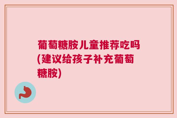 葡萄糖胺儿童推荐吃吗(建议给孩子补充葡萄糖胺) 葡萄糖胺儿童推荐吃吗(建议给孩子补充葡萄糖胺)