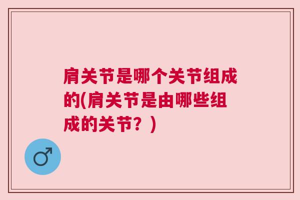 肩关节是哪个关节组成的(肩关节是由哪些组成的关节?) 肩关节是哪个关节组成的(肩关节是由哪些组成的关节?)