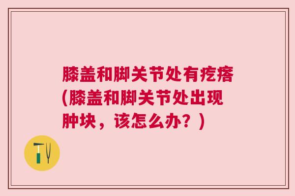 膝盖和脚关节处有疙瘩(膝盖和脚关节处出现肿块，该怎么办？)