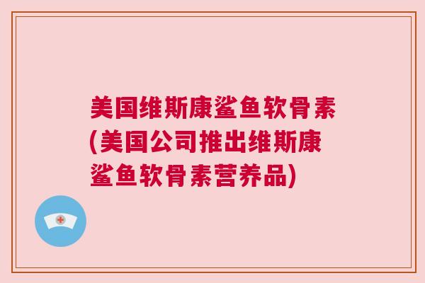 美国维斯康鲨鱼软骨素(美国公司推出维斯康鲨鱼软骨素营养品) 美国维斯康鲨鱼软骨素(美国公司推出维斯康鲨鱼软骨素营养品)