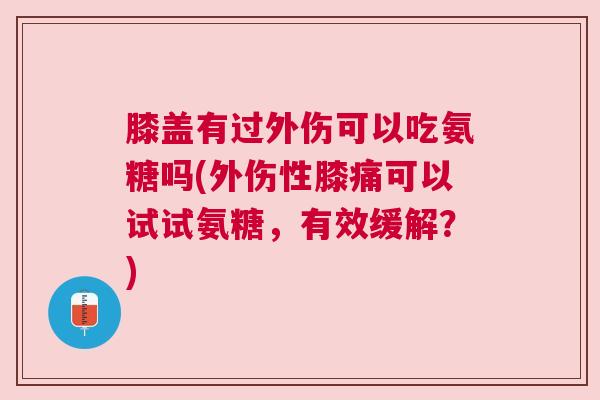 膝盖有过外伤可以吃氨糖吗(外伤性膝痛可以试试氨糖，有效缓解？)