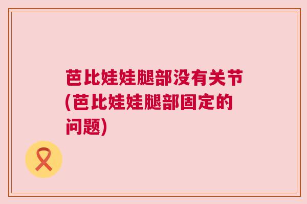 芭比娃娃腿部没有关节(芭比娃娃腿部固定的问题)