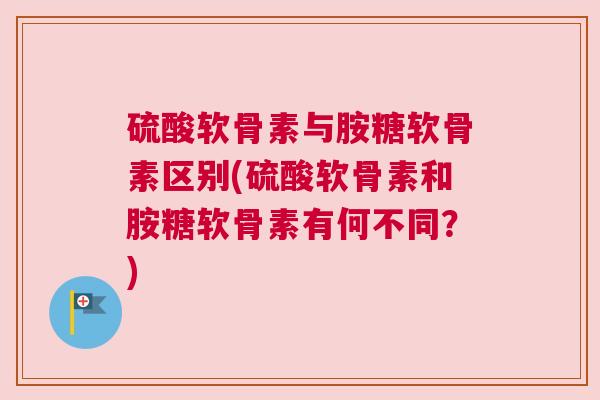 硫酸软骨素与胺糖软骨素区别(硫酸软骨素和胺糖软骨素有何不同？)