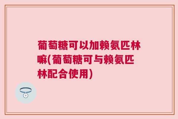 葡萄糖可以加赖氨匹林嘛(葡萄糖可与赖氨匹林配合使用)