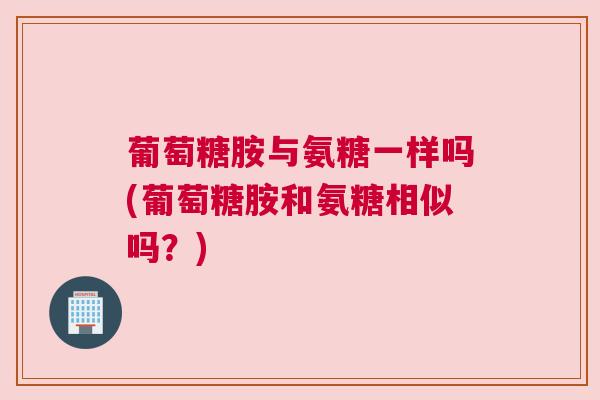 葡萄糖胺与氨糖一样吗(葡萄糖胺和氨糖相似吗？)