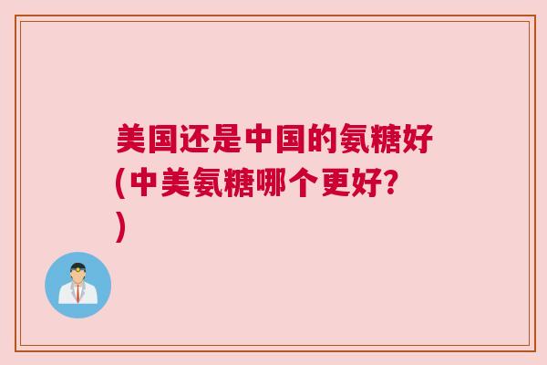 美国还是中国的氨糖好(中美氨糖哪个更好?) 美国还是中国的氨糖好(中美氨糖哪个更好?)