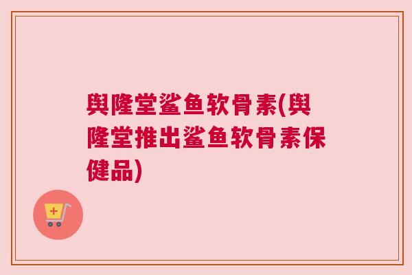舆隆堂鲨鱼软骨素(舆隆堂推出鲨鱼软骨素保健品)