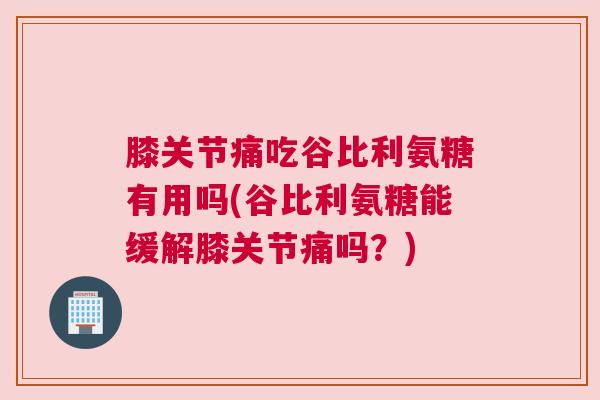 膝关节痛吃谷比利氨糖有用吗(谷比利氨糖能缓解膝关节痛吗？)
