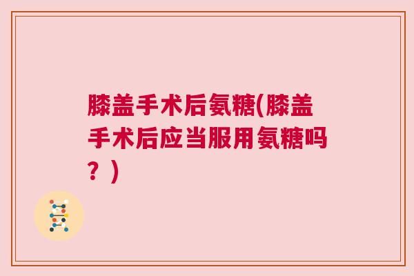膝盖手术后氨糖(膝盖手术后应当服用氨糖吗?)