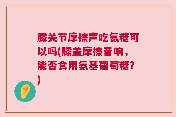 膝关节摩擦声吃氨糖可以吗(膝盖摩擦音响,能否食用氨基葡萄糖?)