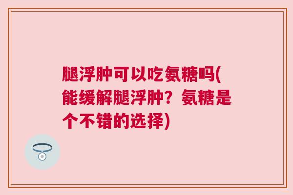 腿浮肿可以吃氨糖吗(能缓解腿浮肿?氨糖是个不错的选择)
