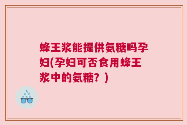 蜂王浆能提供氨糖吗孕妇(孕妇可否食用蜂王浆中的氨糖?)