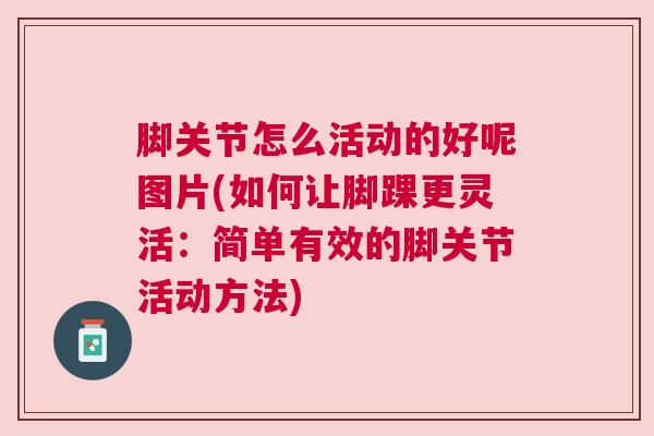 脚关节怎么活动的好呢图片(如何让脚踝更灵活:简单有效的脚关节活动方法)