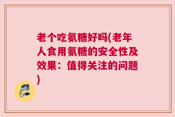 老个吃氨糖好吗(老年人食用氨糖的安全性及效果:值得关注的问题)