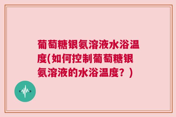 葡萄糖银氨溶液水浴温度(如何控制葡萄糖银氨溶液的水浴温度?) 葡萄糖银氨溶液水浴温度(如何控制葡萄糖银氨溶液的水浴温度?)