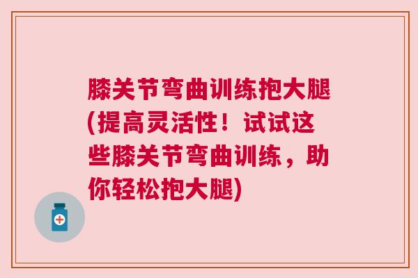 膝关节弯曲训练抱大腿(提高灵活性!试试这些膝关节弯曲训练,助你轻松抱大腿)