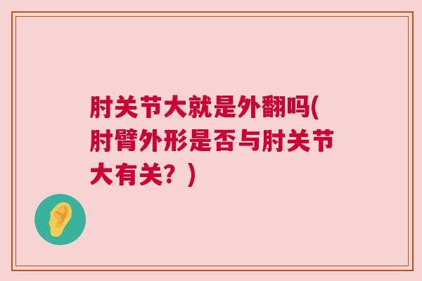 肘关节大就是外翻吗(肘臂外形是否与肘关节大有关?)