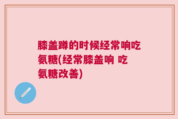 膝盖蹲的时候经常响吃氨糖(经常膝盖响 吃氨糖改善)