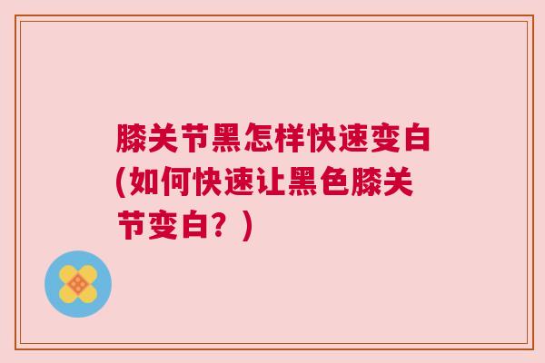 膝关节黑怎样快速变白(如何快速让黑色膝关节变白?)