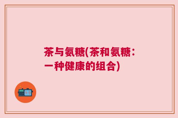 茶与氨糖(茶和氨糖:一种健康的组合)