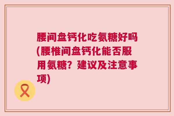 腰间盘钙化吃氨糖好吗(腰椎间盘钙化能否服用氨糖？建议及注意事项)