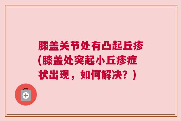膝盖关节处有凸起丘疹(膝盖处突起小丘疹症状出现，如何解决？)