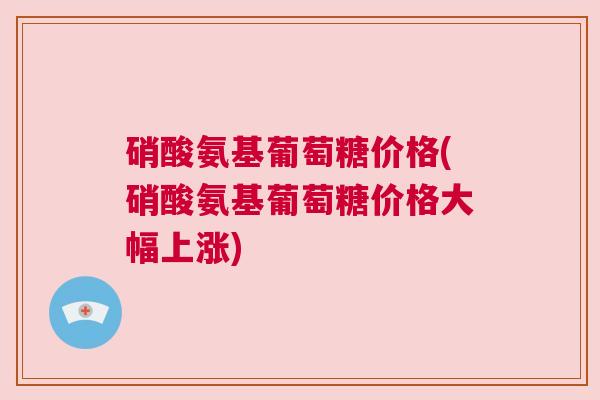 硝酸氨基葡萄糖价格(硝酸氨基葡萄糖价格大幅上涨) 硝酸氨基葡萄糖价格(硝酸氨基葡萄糖价格大幅上涨)