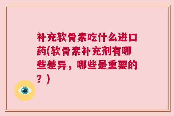 补充软骨素吃什么进口药(软骨素补充剂有哪些差异,哪些是重要的?)