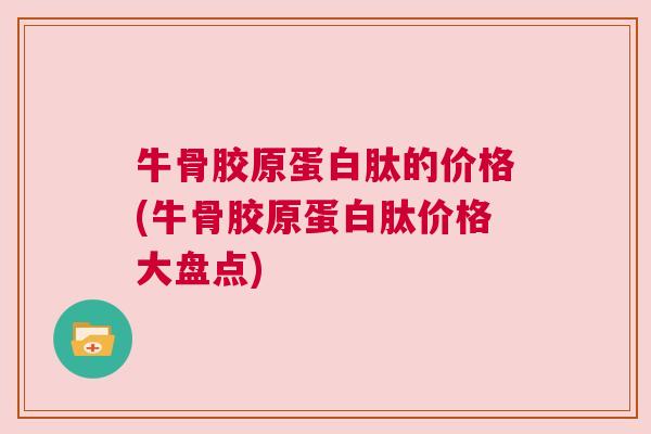 牛骨胶原蛋白肽的价格(牛骨胶原蛋白肽价格大盘点)
