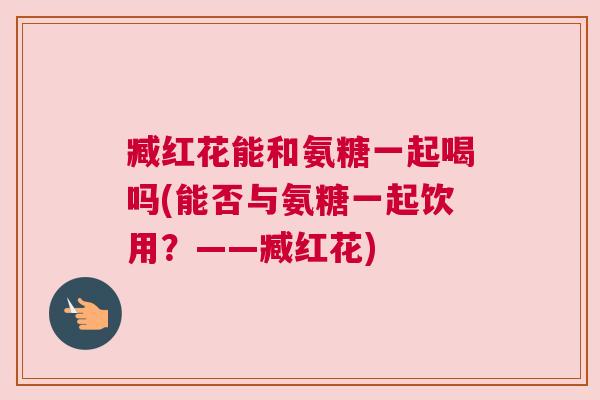 臧红花能和氨糖一起喝吗(能否与氨糖一起饮用?——臧红花) 臧红花能和氨糖一起喝吗(能否与氨糖一起饮用?——臧红花)