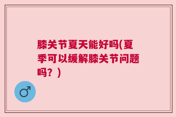 膝关节夏天能好吗(夏季可以缓解膝关节问题吗?)