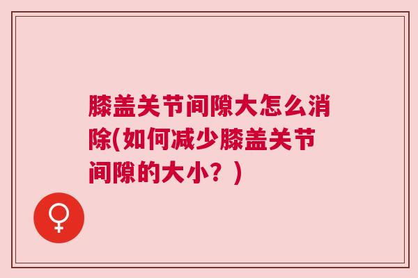 膝盖关节间隙大怎么消除(如何减少膝盖关节间隙的大小?)