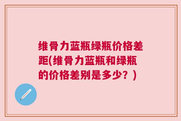 维骨力蓝瓶绿瓶价格差距(维骨力蓝瓶和绿瓶的价格差别是多少?)