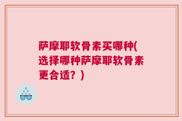 萨摩耶软骨素买哪种(选择哪种萨摩耶软骨素更合适?)