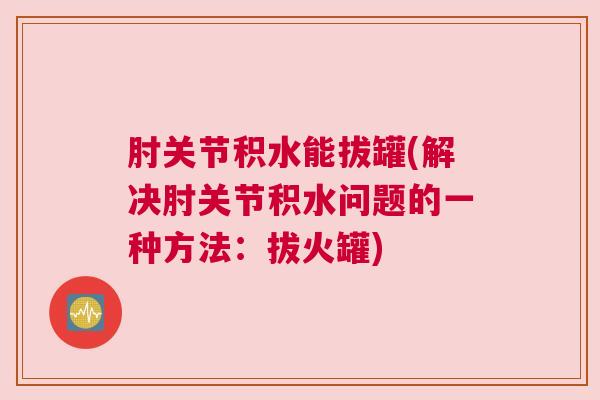 肘关节积水能拔罐(解决肘关节积水问题的一种方法:拔火罐)