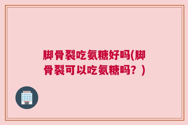 脚骨裂吃氨糖好吗(脚骨裂可以吃氨糖吗？)