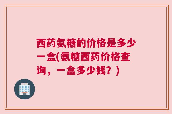 西药氨糖的价格是多少一盒(氨糖西药价格查询，一盒多少钱？)