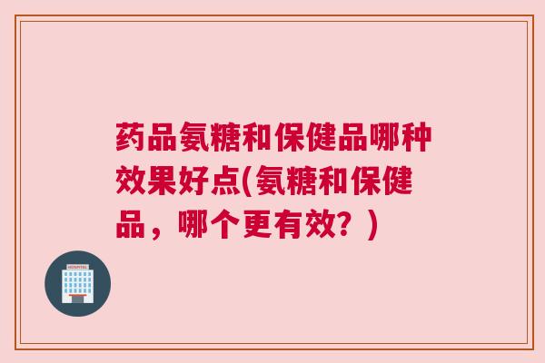 药品氨糖和保健品哪种效果好点(氨糖和保健品，哪个更有效？)