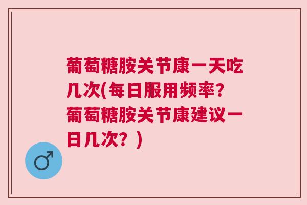 葡萄糖胺关节康一天吃几次(每日服用频率?葡萄糖胺关节康建议一日几次?)