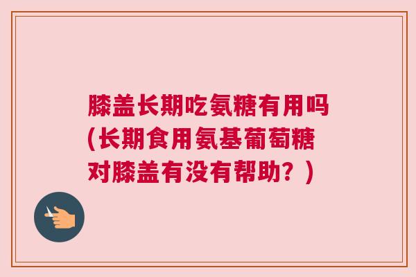 膝盖长期吃氨糖有用吗(长期食用氨基葡萄糖对膝盖有没有帮助？)