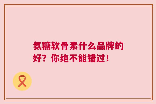 氨糖软骨素什么品牌的好？你绝不能错过！
