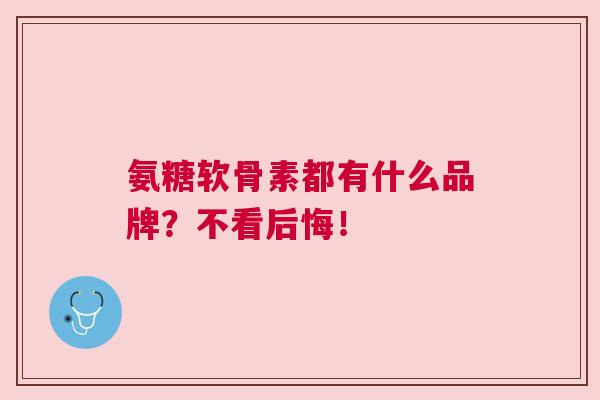 氨糖软骨素都有什么品牌？不看后悔！
