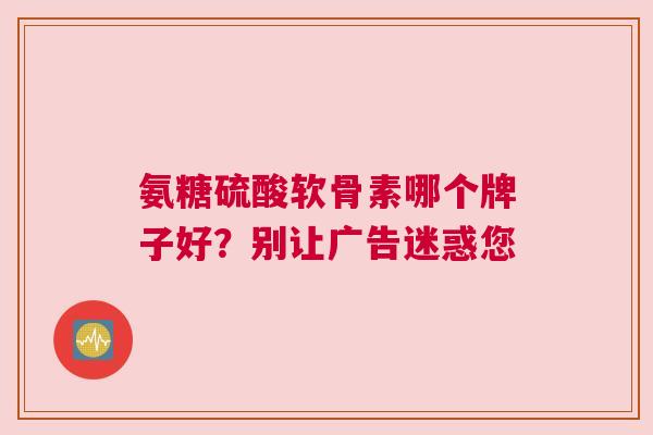 氨糖硫酸软骨素哪个牌子好？别让广告迷惑您