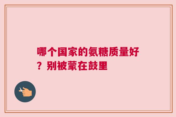 哪个国家的氨糖质量好？别被蒙在鼓里