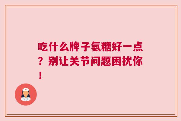 吃什么牌子氨糖好一点？别让关节问题困扰你！